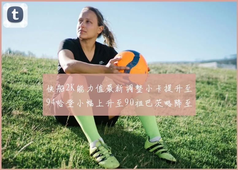 快船2K能力值最新调整小卡提升至94哈登小幅上升至90祖巴茨略降至85大洛维持76