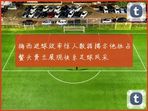 梅西进球效率惊人数据揭示他独占鳌头费兰展现快乐足球风采