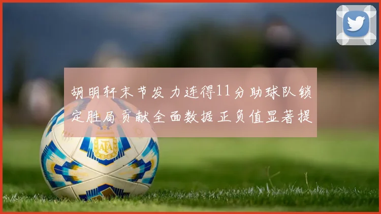 胡明轩末节发力连得11分助球队锁定胜局贡献全面数据正负值显著提升
