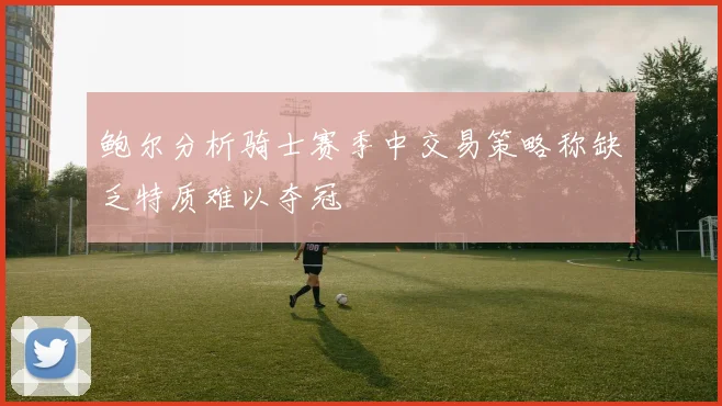 鲍尔分析骑士赛季中交易策略称缺乏特质难以夺冠