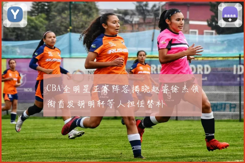 CBA全明星正赛阵容揭晓赵睿徐杰领衔首发胡明轩等人担任替补