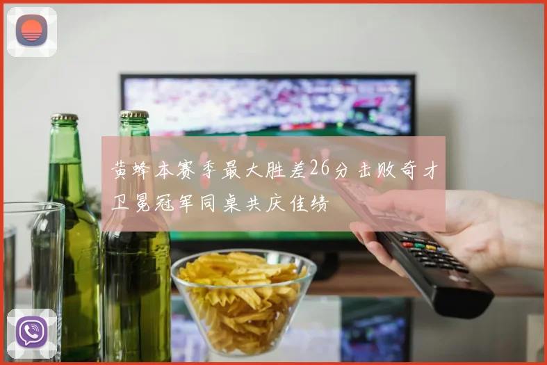 黄蜂本赛季最大胜差26分击败奇才卫冕冠军同桌共庆佳绩