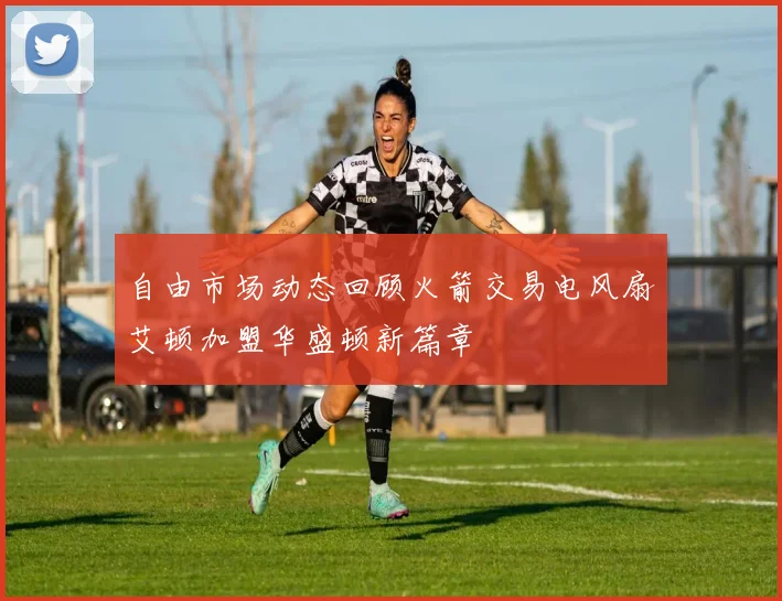 自由市场动态回顾火箭交易电风扇艾顿加盟华盛顿新篇章