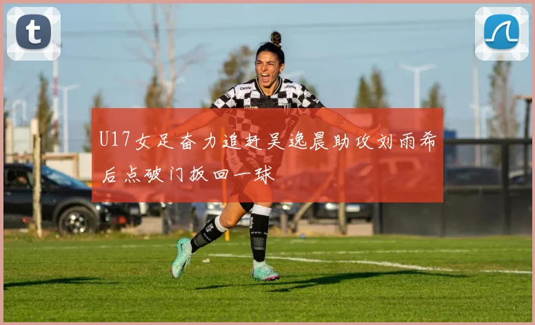 U17女足奋力追赶吴逸晨助攻刘雨希后点破门扳回一球