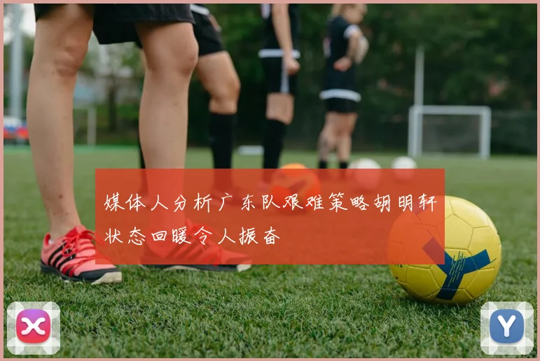 媒体人分析广东队艰难策略胡明轩状态回暖令人振奋