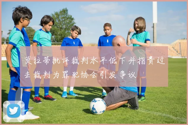 莫拉蒂批评裁判水平低下并指责过去裁判为罪犯协会引发争议