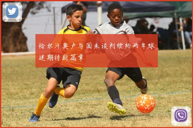 恰尔汗奥卢与国米谈判续约两年球迷期待新篇章