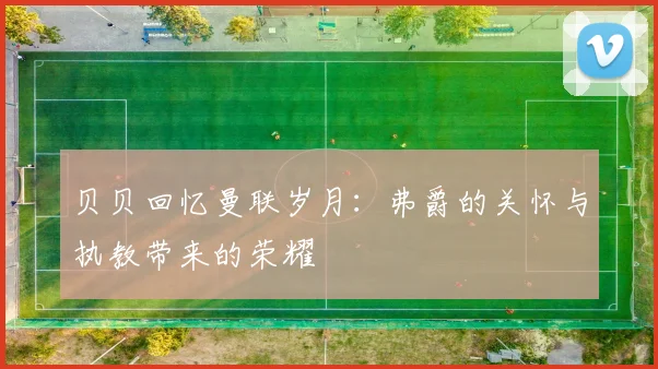 贝贝回忆曼联岁月：弗爵的关怀与执教带来的荣耀