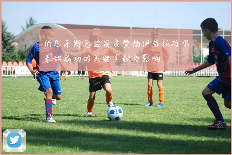伯恩茅斯总监高度赞扬伊劳拉对俱乐部成功的关键贡献与影响