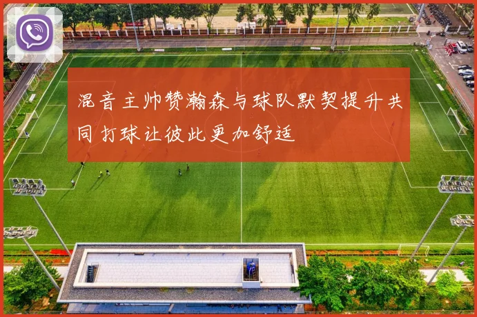 混音主帅赞瀚森与球队默契提升共同打球让彼此更加舒适