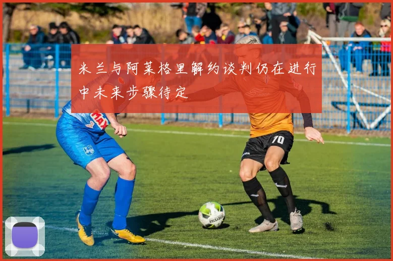 米兰与阿莱格里解约谈判仍在进行中未来步骤待定