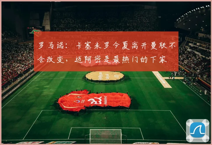 罗马诺：卡塞米罗今夏离开曼联不会改变，迈阿密是最热门的下家