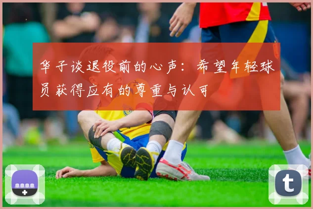 华子谈退役前的心声：希望年轻球员获得应有的尊重与认可