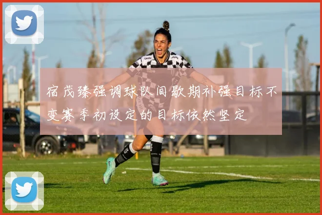 宿茂臻强调球队间歇期补强目标不变赛季初设定的目标依然坚定