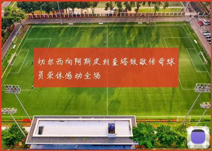 切尔西向阿斯皮利奎塔致敬传奇球员荣休感动全场