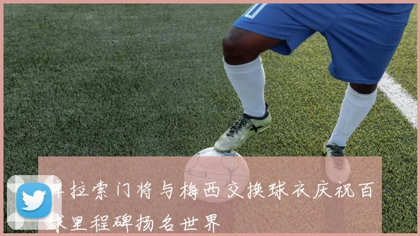 库拉索门将与梅西交换球衣庆祝百球里程碑扬名世界